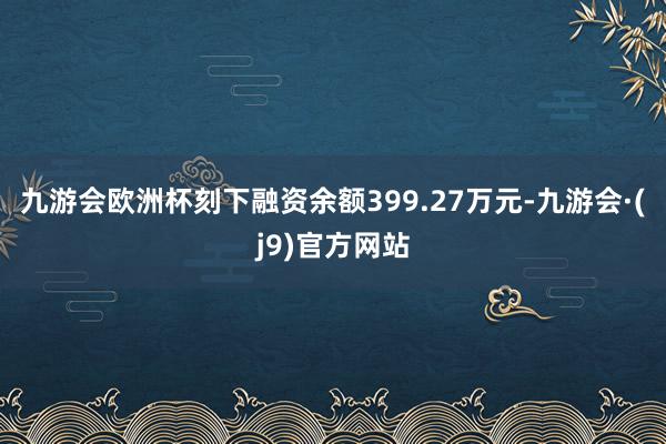 九游会欧洲杯刻下融资余额399.27万元-九游会·(j9)官方网站