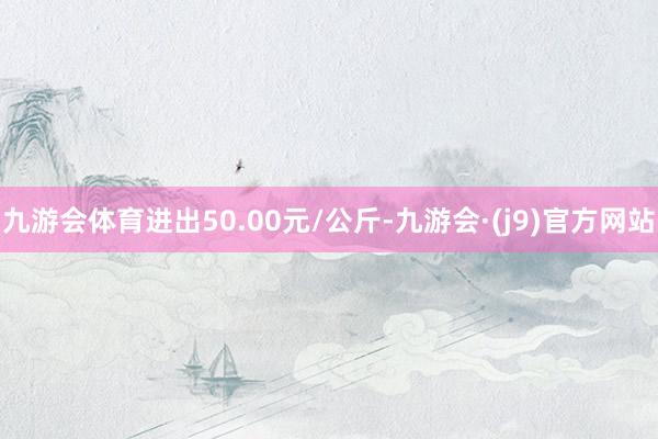 九游会体育进出50.00元/公斤-九游会·(j9)官方网站