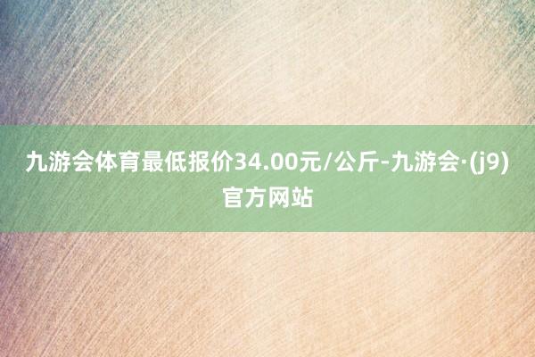 九游会体育最低报价34.00元/公斤-九游会·(j9)官方网站