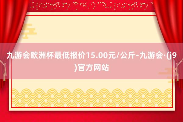 九游会欧洲杯最低报价15.00元/公斤-九游会·(j9)官方网站