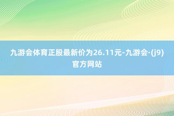 九游会体育正股最新价为26.11元-九游会·(j9)官方网站