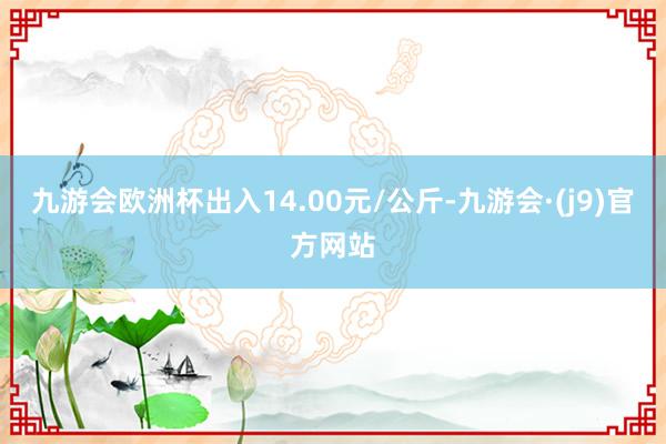 九游会欧洲杯出入14.00元/公斤-九游会·(j9)官方网站