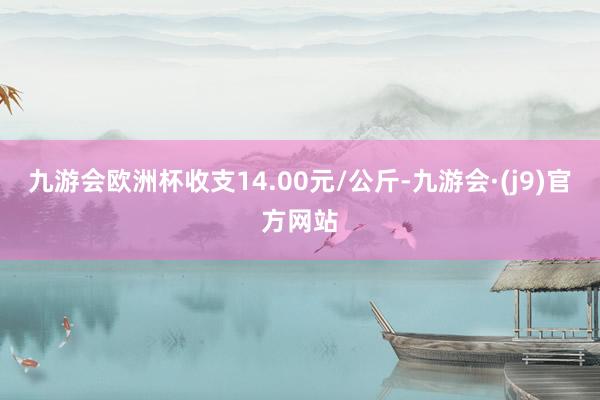 九游会欧洲杯收支14.00元/公斤-九游会·(j9)官方网站