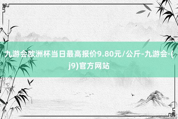 九游会欧洲杯当日最高报价9.80元/公斤-九游会·(j9)官方网站