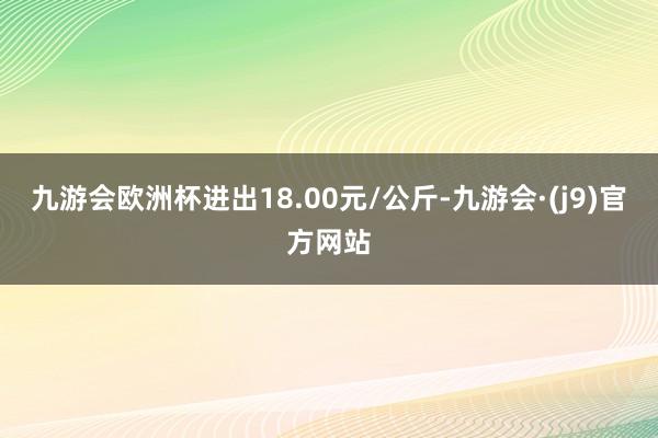 九游会欧洲杯进出18.00元/公斤-九游会·(j9)官方网站