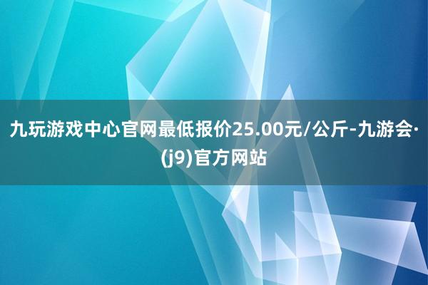 九玩游戏中心官网最低报价25.00元/公斤-九游会·(j9)官方网站