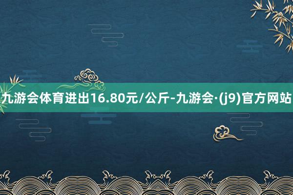 九游会体育进出16.80元/公斤-九游会·(j9)官方网站