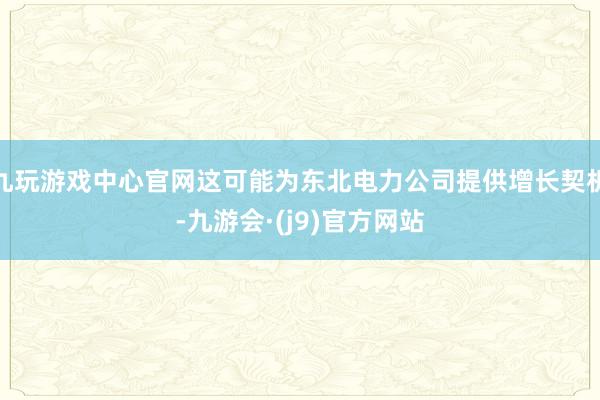 九玩游戏中心官网这可能为东北电力公司提供增长契机-九游会·(j9)官方网站