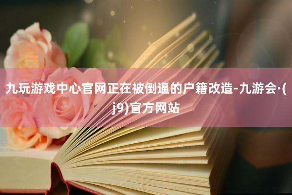 九玩游戏中心官网正在被倒逼的户籍改造-九游会·(j9)官方网站