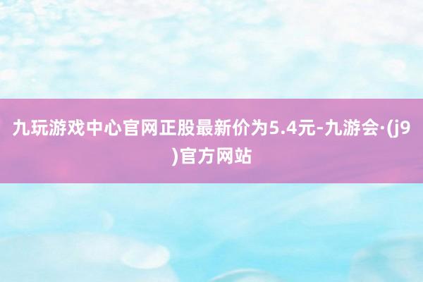 九玩游戏中心官网正股最新价为5.4元-九游会·(j9)官方网站