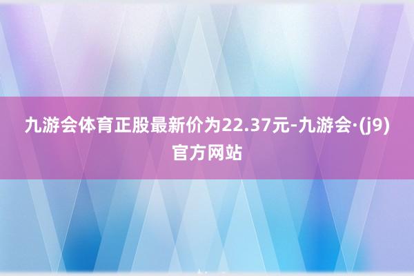 九游会体育正股最新价为22.37元-九游会·(j9)官方网站