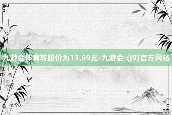 九游会体育转股价为13.69元-九游会·(j9)官方网站