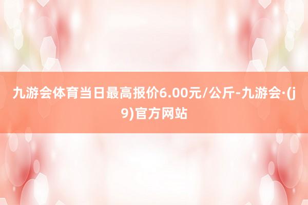 九游会体育当日最高报价6.00元/公斤-九游会·(j9)官方网站