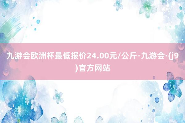 九游会欧洲杯最低报价24.00元/公斤-九游会·(j9)官方网站