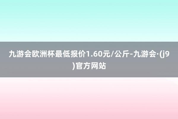 九游会欧洲杯最低报价1.60元/公斤-九游会·(j9)官方网站