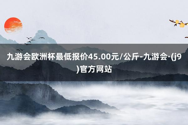 九游会欧洲杯最低报价45.00元/公斤-九游会·(j9)官方网站