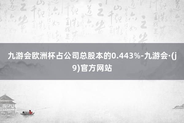 九游会欧洲杯占公司总股本的0.443%-九游会·(j9)官方网站