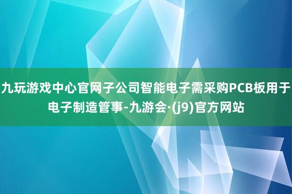 九玩游戏中心官网子公司智能电子需采购PCB板用于电子制造管事-九游会·(j9)官方网站