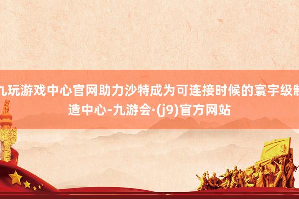 九玩游戏中心官网助力沙特成为可连接时候的寰宇级制造中心-九游会·(j9)官方网站