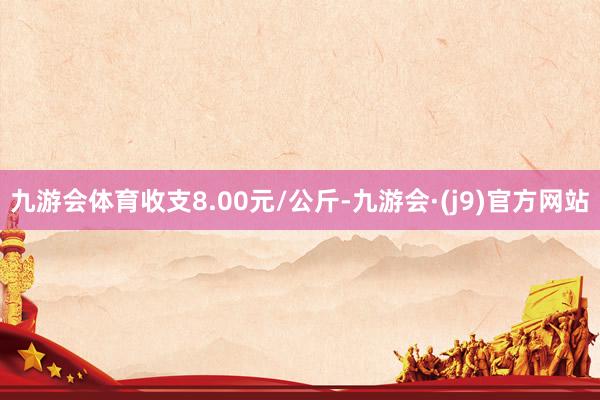 九游会体育收支8.00元/公斤-九游会·(j9)官方网站