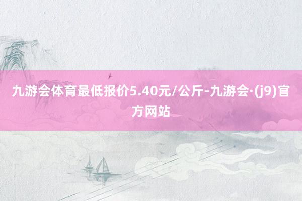 九游会体育最低报价5.40元/公斤-九游会·(j9)官方网站