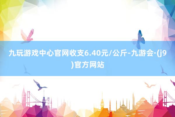 九玩游戏中心官网收支6.40元/公斤-九游会·(j9)官方网站