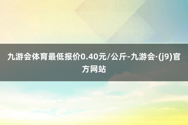 九游会体育最低报价0.40元/公斤-九游会·(j9)官方网站