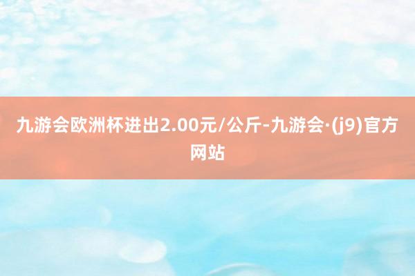 九游会欧洲杯进出2.00元/公斤-九游会·(j9)官方网站