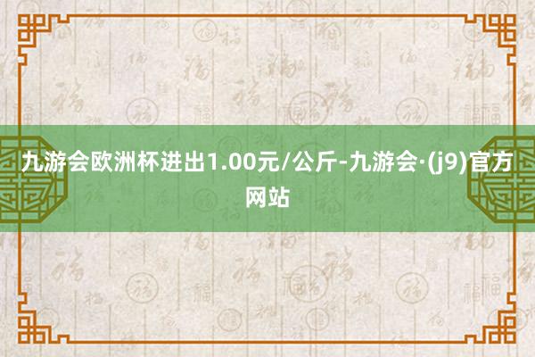 九游会欧洲杯进出1.00元/公斤-九游会·(j9)官方网站