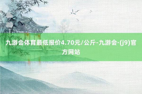 九游会体育最低报价4.70元/公斤-九游会·(j9)官方网站