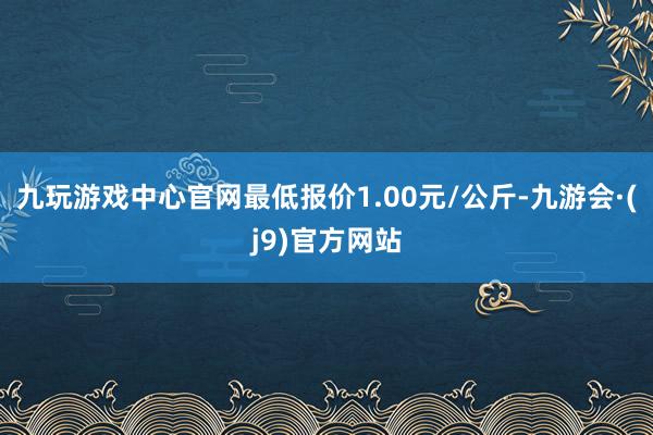 九玩游戏中心官网最低报价1.00元/公斤-九游会·(j9)官方网站