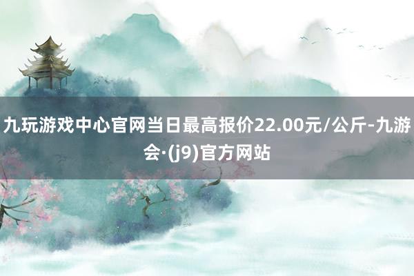 九玩游戏中心官网当日最高报价22.00元/公斤-九游会·(j9)官方网站