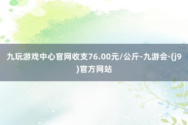 九玩游戏中心官网收支76.00元/公斤-九游会·(j9)官方网站