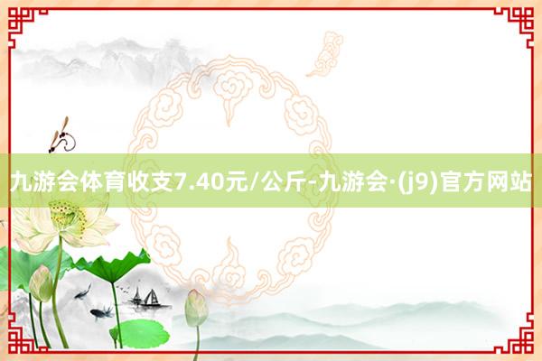 九游会体育收支7.40元/公斤-九游会·(j9)官方网站