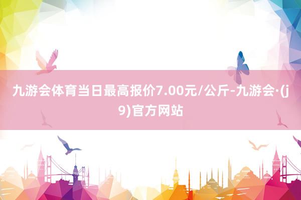 九游会体育当日最高报价7.00元/公斤-九游会·(j9)官方网站