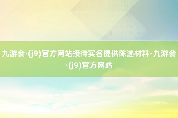 九游会·(j9)官方网站接待实名提供陈迹材料-九游会·(j9)官方网站