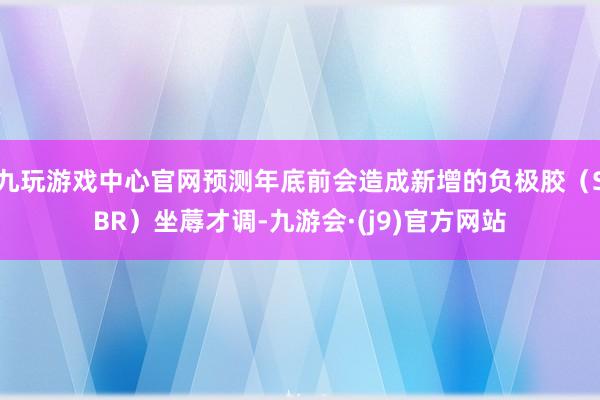 九玩游戏中心官网预测年底前会造成新增的负极胶（SBR）坐蓐才调-九游会·(j9)官方网站