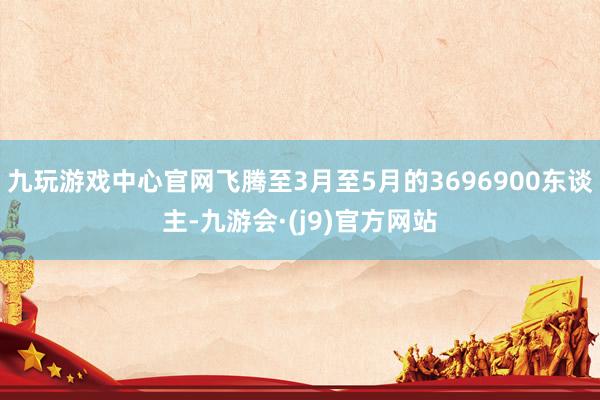 九玩游戏中心官网飞腾至3月至5月的3696900东谈主-九游会·(j9)官方网站