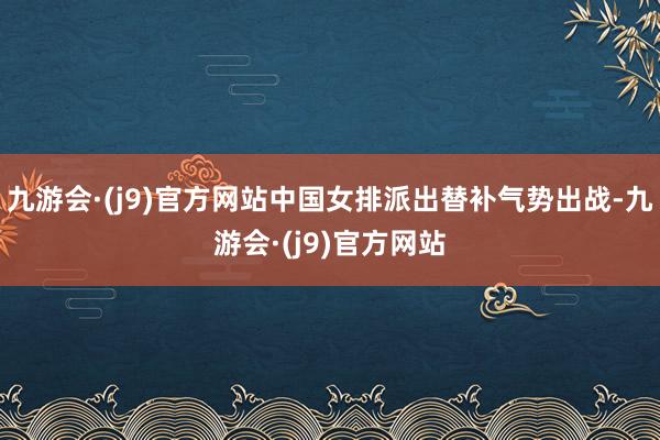 九游会·(j9)官方网站中国女排派出替补气势出战-九游会·(j9)官方网站