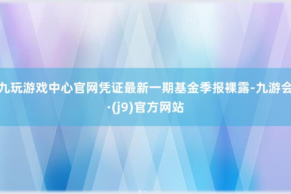 九玩游戏中心官网凭证最新一期基金季报裸露-九游会·(j9)官方网站