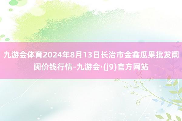 九游会体育2024年8月13日长治市金鑫瓜果批发阛阓价钱行情-九游会·(j9)官方网站