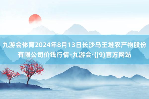 九游会体育2024年8月13日长沙马王堆农产物股份有限公司价钱行情-九游会·(j9)官方网站