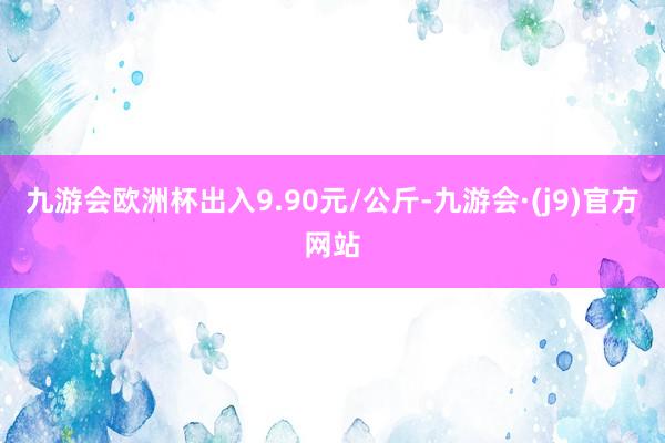 九游会欧洲杯出入9.90元/公斤-九游会·(j9)官方网站