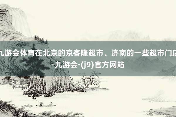 九游会体育在北京的京客隆超市、济南的一些超市门店-九游会·(j9)官方网站