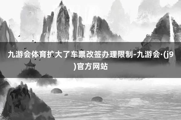 九游会体育扩大了车票改签办理限制-九游会·(j9)官方网站