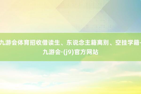 九游会体育招收借读生、东说念主籍离别、空挂学籍-九游会·(j9)官方网站