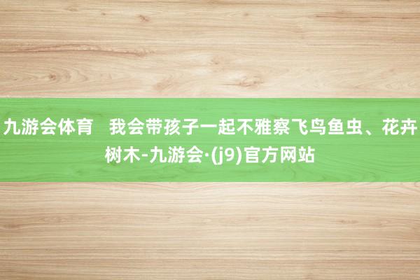 九游会体育   我会带孩子一起不雅察飞鸟鱼虫、花卉树木-九游会·(j9)官方网站