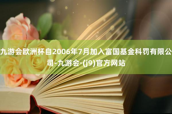 九游会欧洲杯自2006年7月加入富国基金科罚有限公司-九游会·(j9)官方网站