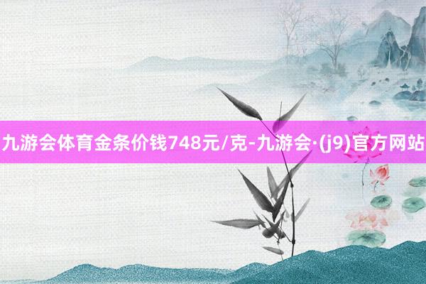 九游会体育金条价钱748元/克-九游会·(j9)官方网站