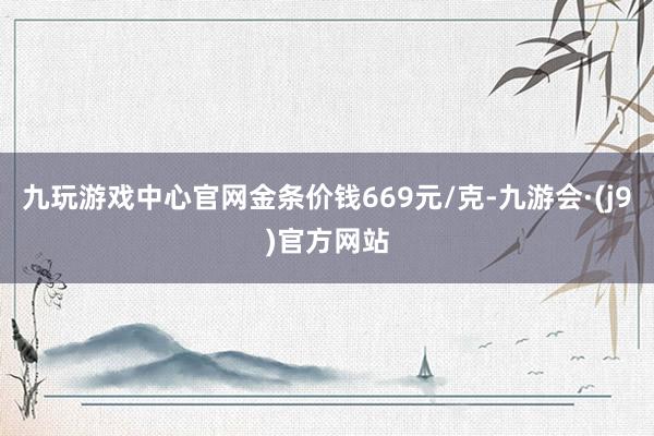 九玩游戏中心官网金条价钱669元/克-九游会·(j9)官方网站